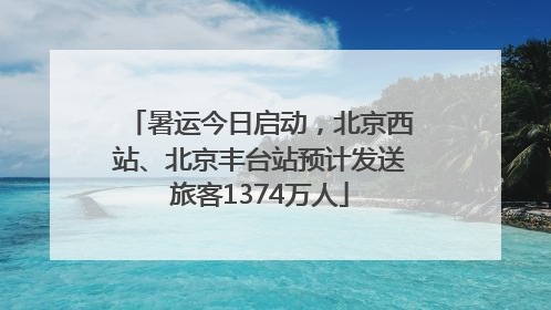 暑运今日启动，北京西站、北京丰台站预计发送旅客1374万人